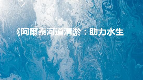 《阿爾泰河道清淤：助力水生態(tài)修復(fù)，促進(jìn)生物多樣性保護(hù)》